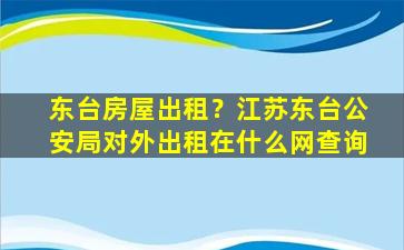 东台房屋出租？江苏东台*局对外出租在什么网查询