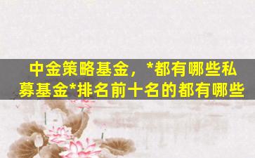 中金策略基金，*都有哪些私募基金*排名前十名的都有哪些