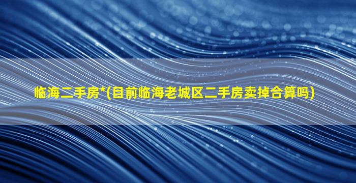 临海二手房*(目前临海老城区二手房卖掉合算吗)
