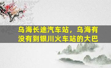 乌海长途汽车站，乌海有没有到银川火车站的大巴