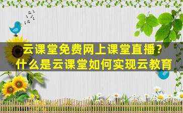 云课堂免费网上课堂直播？什么是云课堂如何实现云教育