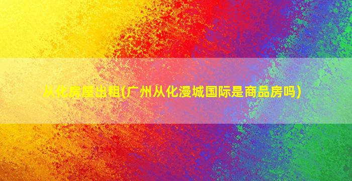 从化房屋出租(广州从化漫城国际是商品房吗)