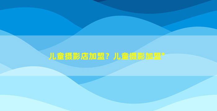 儿童摄影店加盟？儿童摄影加盟*