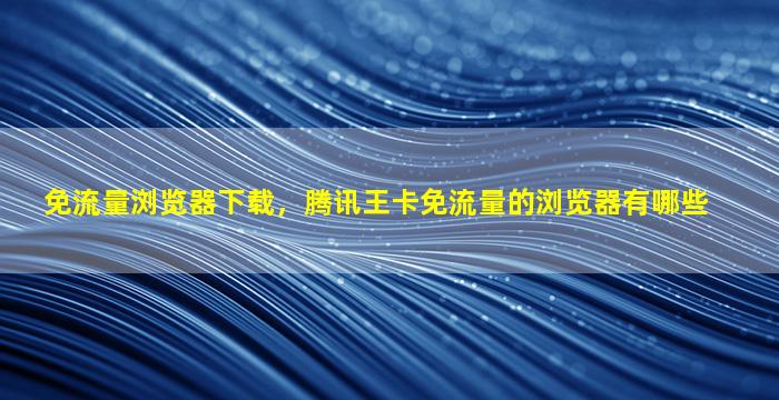 免流量浏览器下载，腾讯王卡免流量的浏览器有哪些