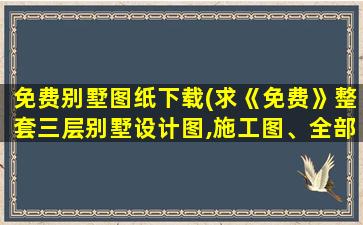 免费别墅图纸下载(求《免费》整套三层别墅设计图,施工图、全部图)