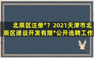 北辰区注册*？2021天津市北辰区建设开发有限*公开选聘工作人员公告