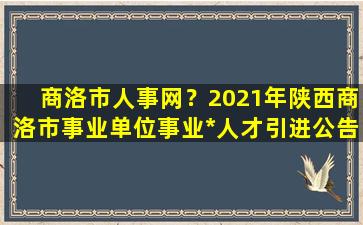 商洛市人事网？2021年陕西商洛市事业单位事业*人才引进公告【253人】