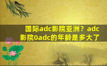 国际adc影院亚洲？adc影院0adc的年龄是多大了