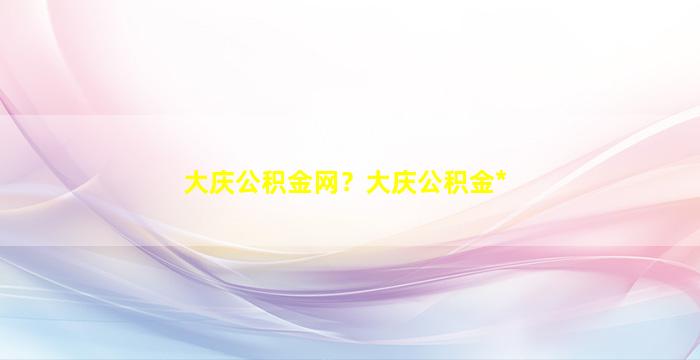 大庆公积金网？大庆公积金*