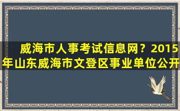 威海市人事考试信息网？2015年山东威海市文登区事业单位公开招聘工作人员报考指南