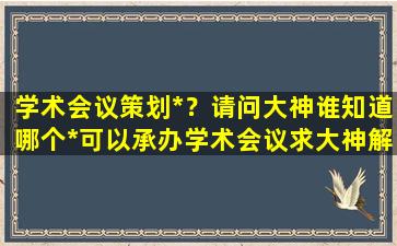 学术会议策划*？请问大神谁知道哪个*可以承办学术会议求大神解答,急