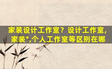 家装设计工作室？设计工作室,家装*,个人工作室等区别在哪
