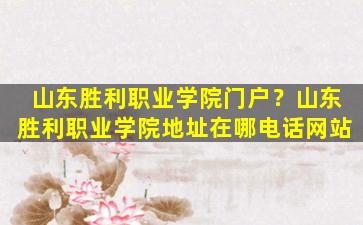 山东胜利职业学院门户？山东胜利职业学院地址在哪电话网站