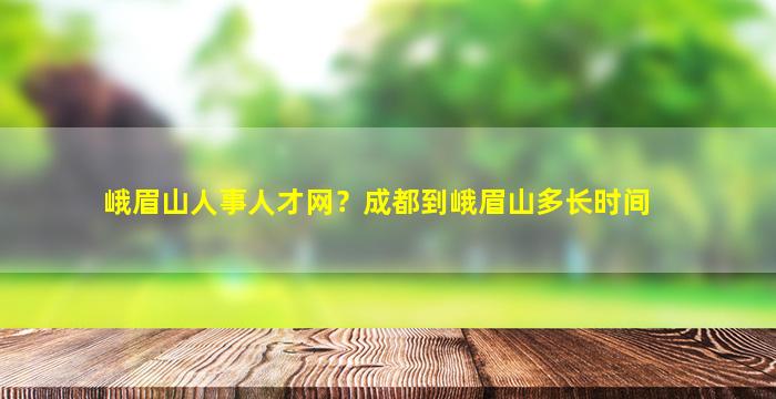 峨眉山人事人才网？成都到峨眉山多长时间