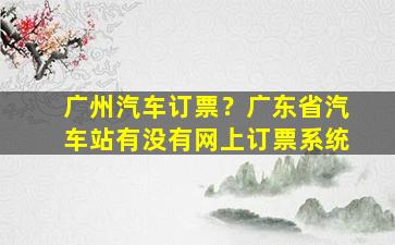 广州汽车订票？广东省汽车站有没有网上订票系统