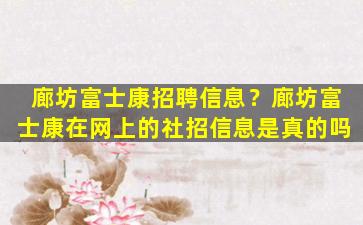 廊坊富士康招聘信息？廊坊富士康在网上的社招信息是真的吗