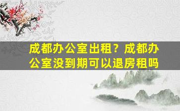 成都办公室出租？成都办公室没到期可以退房租吗