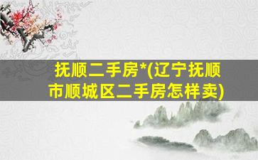抚顺二手房*(辽宁抚顺市顺城区二手房怎样卖)