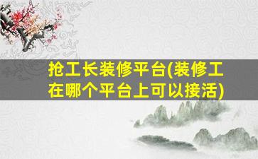 抢工长装修平台(装修工在哪个平台上可以接活)