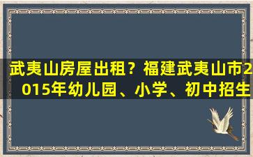 武夷山房屋出租？福建武夷山市2015年幼儿园、小学、初中招生工作实施细则