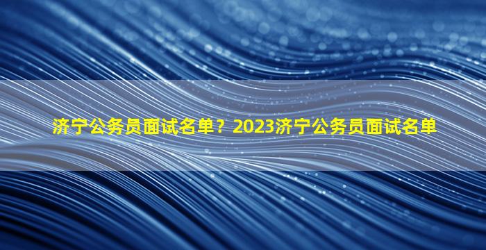 济宁公务员面试名单？2023济宁公务员面试名单