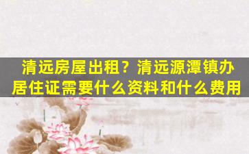 清远房屋出租？清远源潭镇办居住证需要什么资料和什么费用