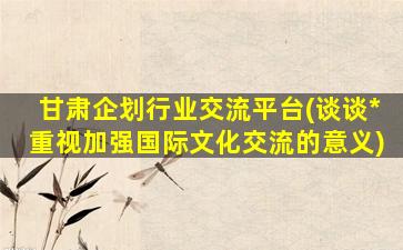 甘肃企划行业交流平台(谈谈*重视加强国际文化交流的意义)