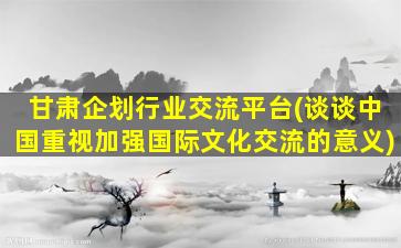 甘肃企划行业交流平台(谈谈*重视加强国际文化交流的意义)