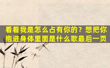 看着我是怎么占有你的？想把你抱进身体里面是什么歌最后一页