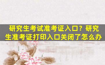 研究生考试准考证入口？研究生准考证打印入口关闭了怎么办