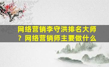 网络营销李守洪排名大师？网络营销师主要做什么