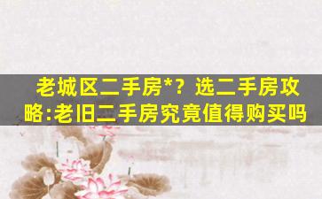 老城区二手房*？选二手房攻略:老旧二手房究竟值得购买吗