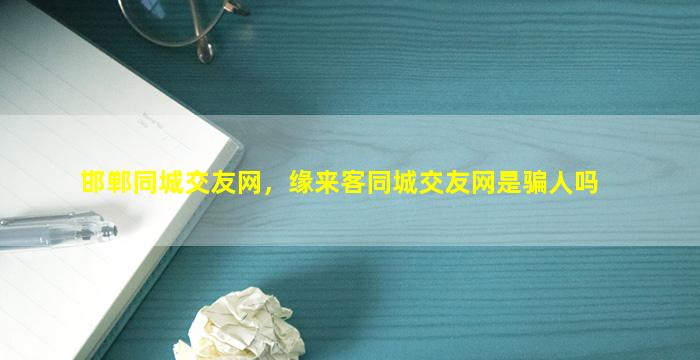 邯郸同城交友网，缘来客同城交友网是骗人吗
