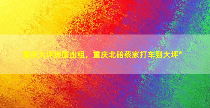 重庆大坪房屋出租，重庆北碚蔡家打车到大坪*