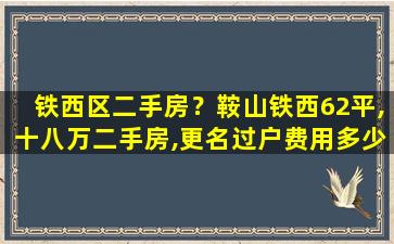 铁西区二手房？鞍山铁西62平,十八万二手房,更名过户费用多少
