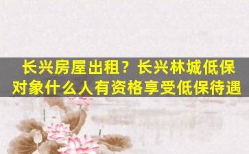 长兴房屋出租？长兴林城低保对象什么人有资格享受低保待遇