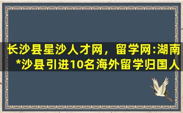 长沙县星沙人才网，留学网:湖南*沙县引进10名海外留学归国人才简章