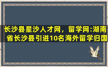 长沙县星沙人才网，留学网：湖南*沙县引进10名海外留学归国人才简章