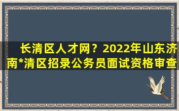 长清区人才网？2022年山东济南*清区招录公务员面试资格审查有关事项公告