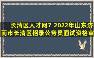 长清区人才网？2022年山东济南*清区招录公务员面试资格审查有关事项公告