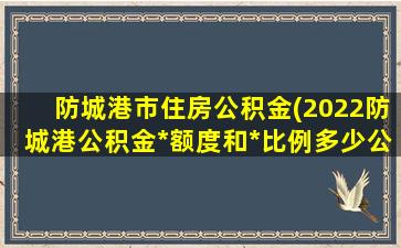 防城港市住房公积金(2022防城港公积金*额度和*比例多少公积金怎么提取)